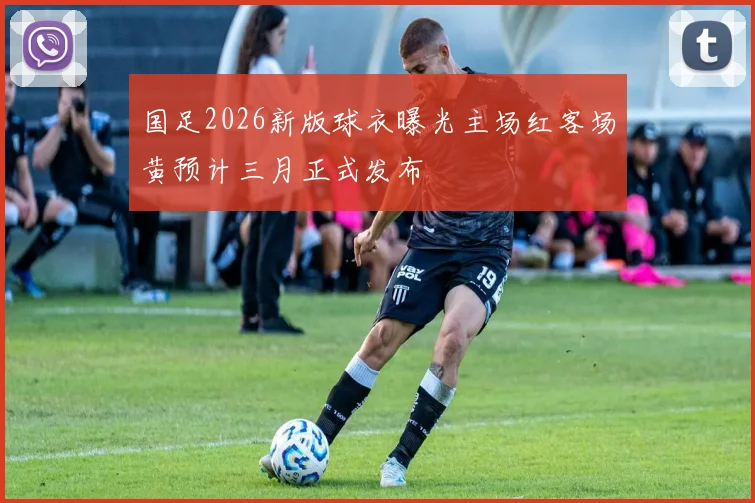 国足2026新版球衣曝光主场红客场黄预计三月正式发布