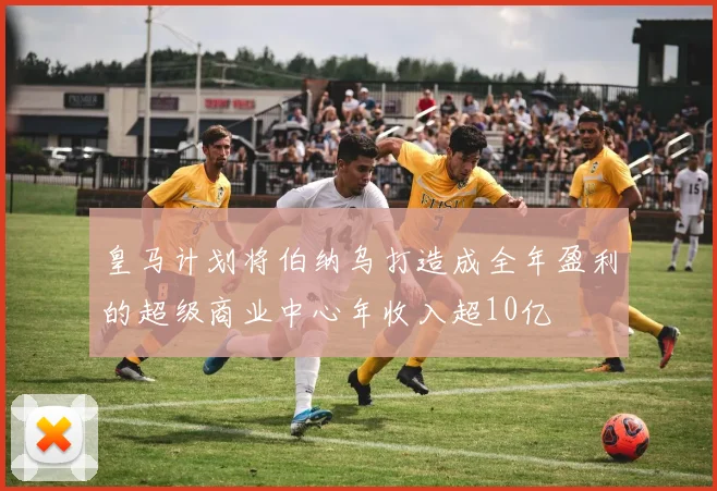 皇马计划将伯纳乌打造成全年盈利的超级商业中心年收入超10亿