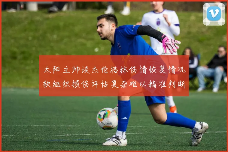 太阳主帅谈杰伦格林伤情恢复情况软组织损伤评估复杂难以精准判断