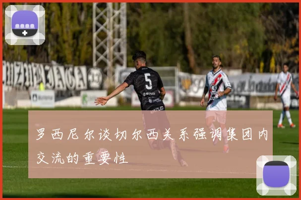 罗西尼尔谈切尔西关系强调集团内交流的重要性