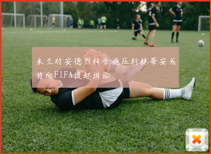 米兰对安德烈转会施压科林蒂安或将向FIFA提起诉讼
