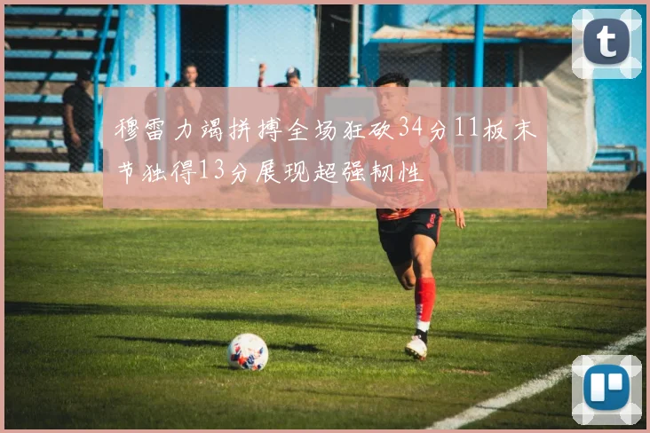 穆雷力竭拼搏全场狂砍34分11板末节独得13分展现超强韧性
