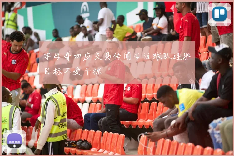 字母哥回应交易传闻专注球队连胜目标不受干扰