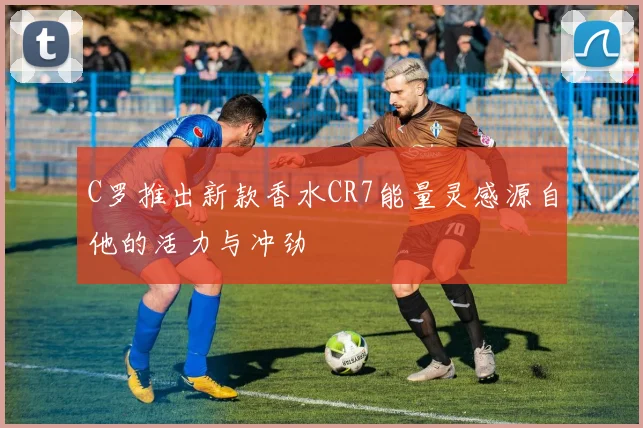 C罗推出新款香水CR7能量灵感源自他的活力与冲劲
