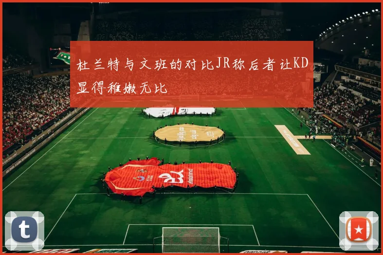 杜兰特与文班的对比JR称后者让KD显得稚嫩无比