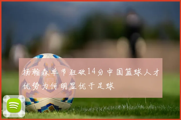 杨瀚森单节狂砍14分中国篮球人才优势为何明显优于足球