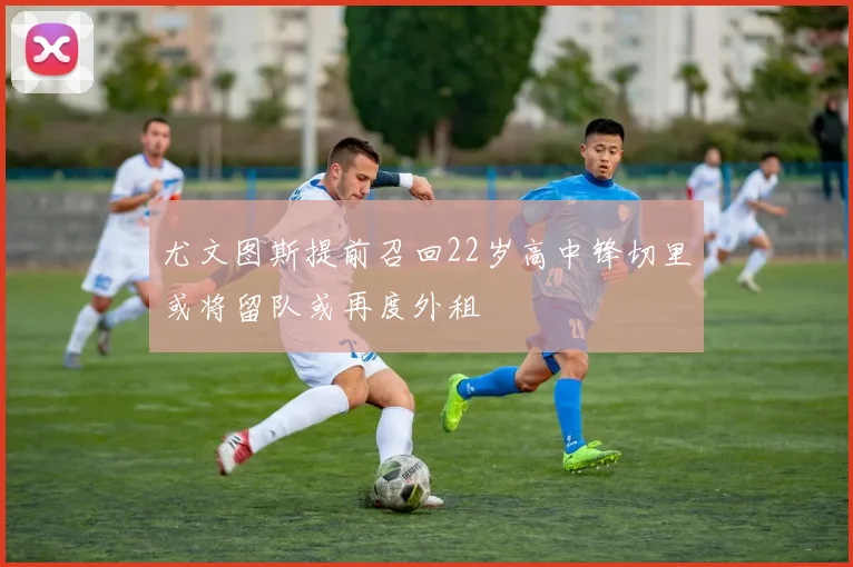 尤文图斯提前召回22岁高中锋切里或将留队或再度外租