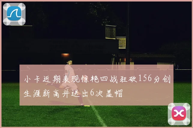 小卡近期表现惊艳四战狂砍156分创生涯新高并送出6次盖帽