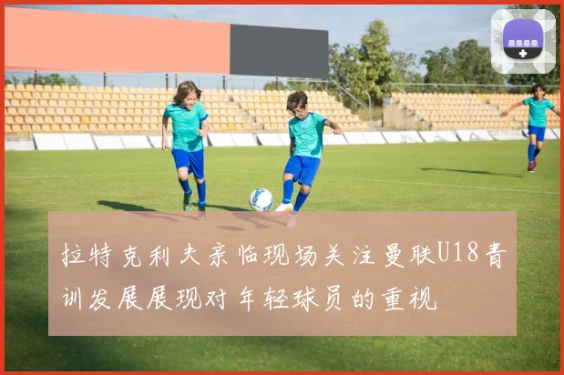 拉特克利夫亲临现场关注曼联U18青训发展展现对年轻球员的重视