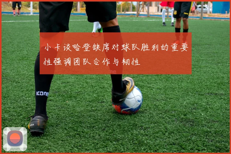 小卡谈哈登缺席对球队胜利的重要性强调团队合作与韧性