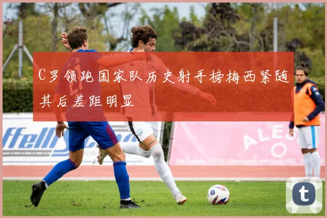 C罗领跑国家队历史射手榜梅西紧随其后差距明显