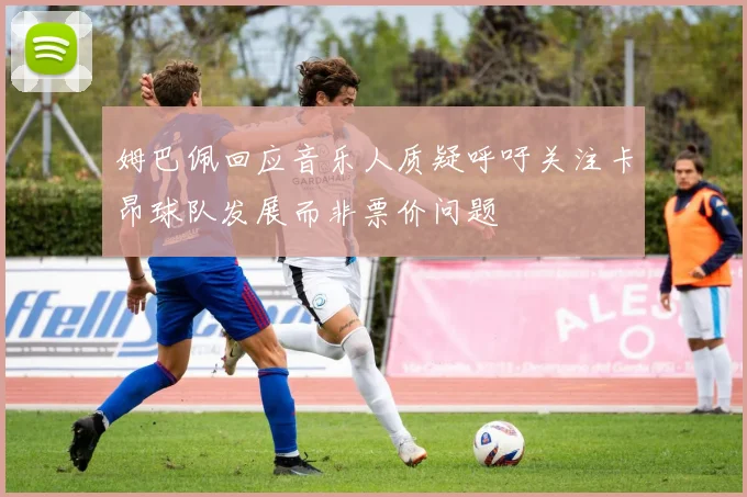 姆巴佩回应音乐人质疑呼吁关注卡昂球队发展而非票价问题